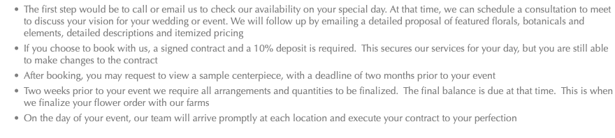 The first step would be to call or email us to check our availability on your special day. At that time, we can schedule a consultation to meet to discuss your vision for your wedding or event. We will follow up by emailing a detailed proposal of featured florals, botanicals and elements, detailed descriptions and itemized pricing If you choose to book with us, a signed contract and a 10% deposit is required. This secures our services for your day, but you are still able to make changes to the contract After booking, you may request to view a sample centerpiece, with a deadline of two months prior to your event Two weeks prior to your event we require all arrangements and quantities to be finalized. The final balance is due at that time. This is when we finalize your flower order with our farms On the day of your event, our team will arrive promptly at each location and execute your contract to your perfection 